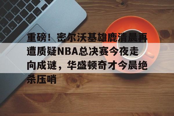APP下载-关于重磅！密尔沃基雄鹿清晨再遭质疑NBA总决赛今夜走向成谜，华盛顿奇才今晨绝杀压哨的信息