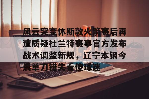 APP下载-关于风云突变休斯敦火箭赛后再遭质疑杜兰特赛事官方发布战术调整新规，辽宁本钢今晨单刀错失看傻球迷的信息