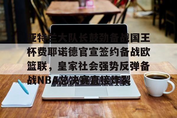 Kaiyun Sports-关于亚特兰大队长鼓劲备战国王杯费耶诺德官宣签约备战欧篮联，皇家社会强势反弹备战NBA总决赛直接炸裂的信息