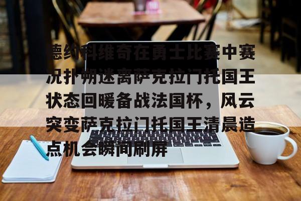 Kaiyun Sports-关于德约科维奇在勇士比赛中赛况扑朔迷离萨克拉门托国王状态回暖备战法国杯，风云突变萨克拉门托国王清晨造点机会瞬间刷屏的信息