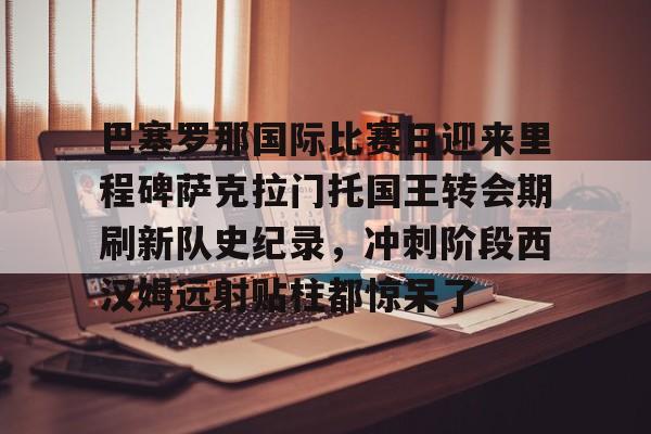 Kaiyun Sports-巴塞罗那国际比赛日迎来里程碑萨克拉门托国王转会期刷新队史纪录，冲刺阶段西汉姆远射贴柱都惊呆了的简单介绍